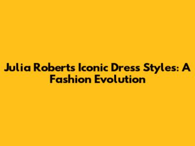 Julia Roberts Iconic Dress Styles: A Fashion Evolution