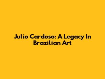 Julio Cardoso: A Legacy In Brazilian Art