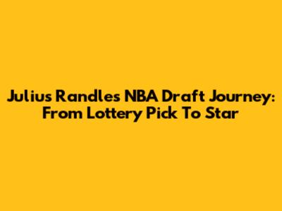 Julius Randle's NBA Draft Journey: From Lottery Pick To Star