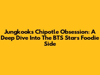 Jungkook's Chipotle Obsession: A Deep Dive Into The BTS Star's Foodie Side