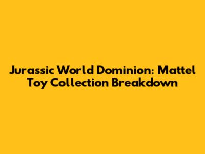 Jurassic World Dominion: Mattel Toy Collection Breakdown