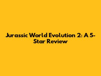 Jurassic World Evolution 2: A 5-Star Review