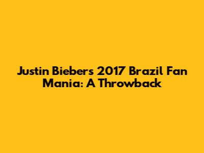 Justin Bieber's 2017 Brazil Fan Mania: A Throwback