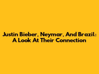 Justin Bieber, Neymar, And Brazil: A Look At Their Connection