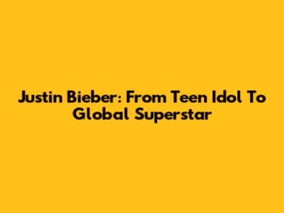 Justin Bieber: From Teen Idol To Global Superstar
