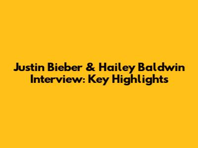 Justin Bieber & Hailey Baldwin Interview: Key Highlights
