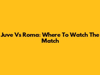 Juve Vs Roma: Where To Watch The Match