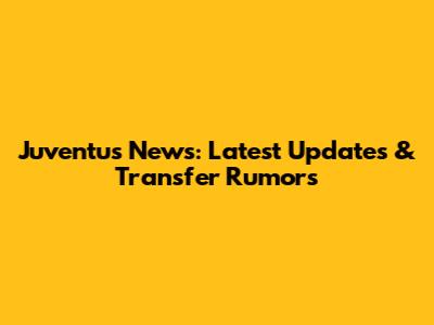 Juventus News: Latest Updates & Transfer Rumors