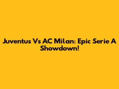 Juventus Vs AC Milan: Epic Serie A Showdown!