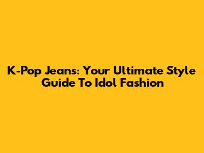 K-Pop Jeans: Your Ultimate Style Guide To Idol Fashion