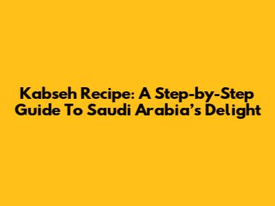 Kabseh Recipe: A Step-by-Step Guide To Saudi Arabia’s Delight