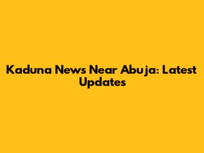 Kaduna News Near Abuja: Latest Updates
