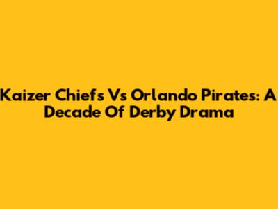 Kaizer Chiefs Vs Orlando Pirates: A Decade Of Derby Drama