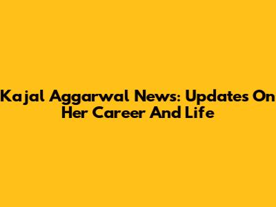 Kajal Aggarwal News: Updates On Her Career And Life