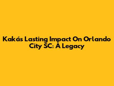 Kaká's Lasting Impact On Orlando City SC: A Legacy