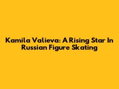 Kamila Valieva: A Rising Star In Russian Figure Skating