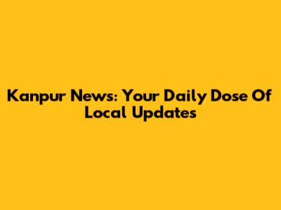 Kanpur News: Your Daily Dose Of Local Updates