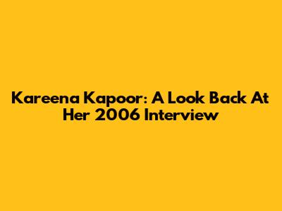 Kareena Kapoor: A Look Back At Her 2006 Interview