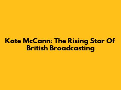 Kate McCann: The Rising Star Of British Broadcasting