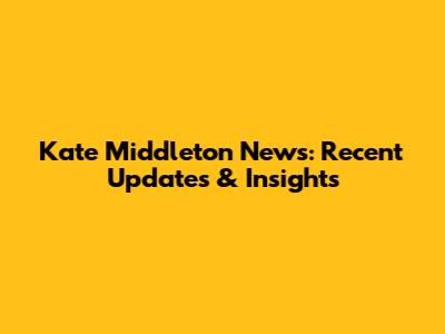 Kate Middleton News: Recent Updates & Insights