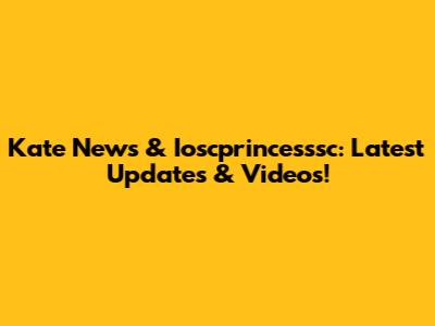 Kate News & Ioscprincesssc: Latest Updates & Videos!