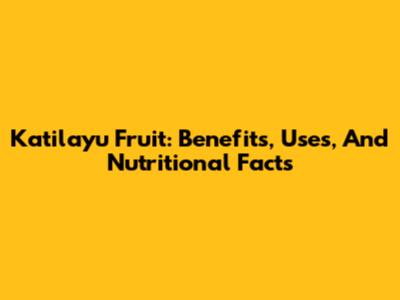 Katilayu Fruit: Benefits, Uses, And Nutritional Facts