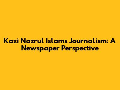Kazi Nazrul Islam's Journalism: A Newspaper Perspective