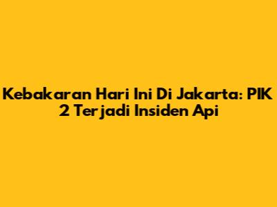 Kebakaran Hari Ini Di Jakarta: PIK 2 Terjadi Insiden Api