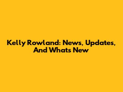 Kelly Rowland: News, Updates, And What's New