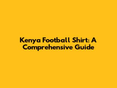 Kenya Football Shirt: A Comprehensive Guide