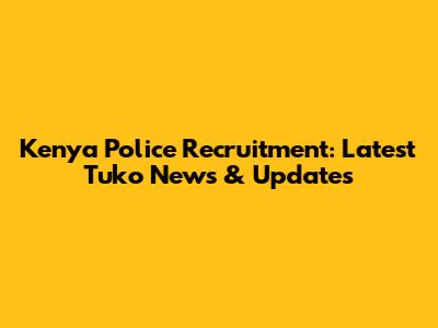 Kenya Police Recruitment: Latest Tuko News & Updates