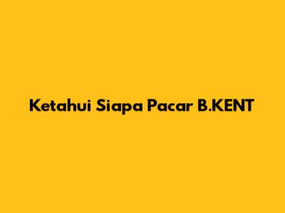 Ketahui Siapa Pacar B.KENT