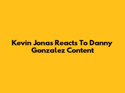 Kevin Jonas Reacts To Danny Gonzalez Content