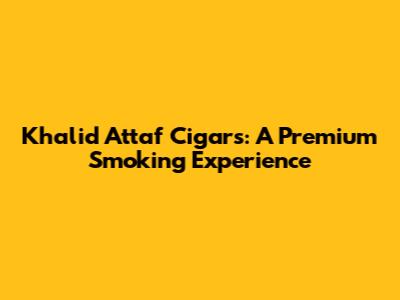 Khalid Attaf Cigars: A Premium Smoking Experience
