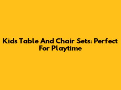 Kids Table And Chair Sets: Perfect For Playtime