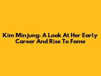 Kim Minjung: A Look At Her Early Career And Rise To Fame