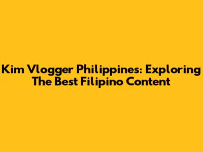Kim Vlogger Philippines: Exploring The Best Filipino Content