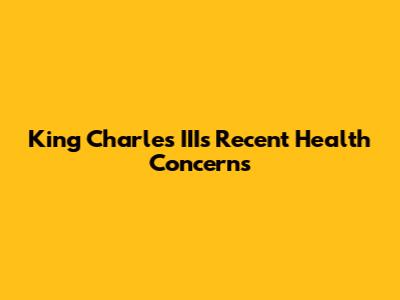 King Charles III's Recent Health Concerns