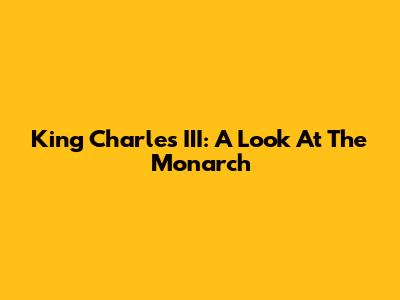 King Charles III: A Look At The Monarch