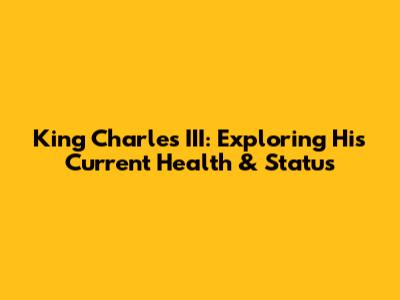 King Charles III: Exploring His Current Health & Status