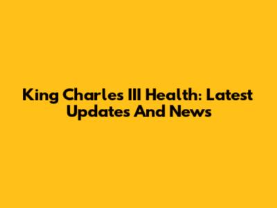 King Charles III Health: Latest Updates And News
