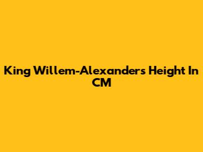 King Willem-Alexander's Height In CM