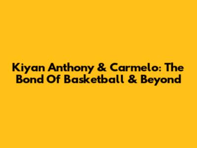 Kiyan Anthony & Carmelo: The Bond Of Basketball & Beyond