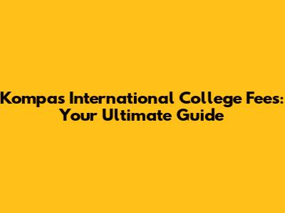 Kompas International College Fees: Your Ultimate Guide