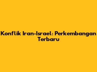 Konflik Iran-Israel: Perkembangan Terbaru