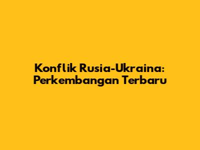 Konflik Rusia-Ukraina: Perkembangan Terbaru