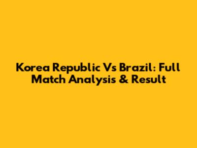 Korea Republic Vs Brazil: Full Match Analysis & Result