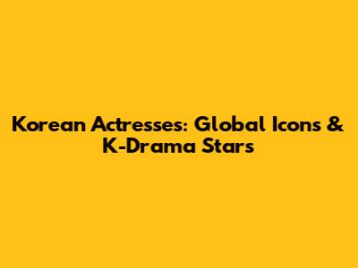 Korean Actresses: Global Icons & K-Drama Stars