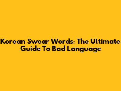 Korean Swear Words: The Ultimate Guide To Bad Language