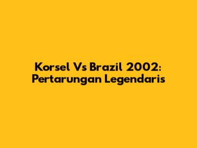 Korsel Vs Brazil 2002: Pertarungan Legendaris